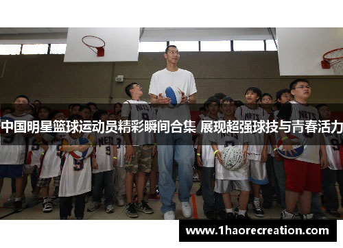 中国明星篮球运动员精彩瞬间合集 展现超强球技与青春活力