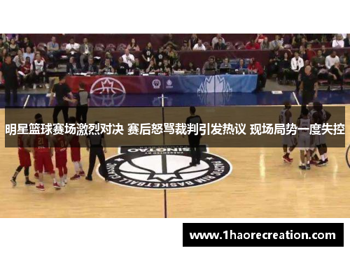 明星篮球赛场激烈对决 赛后怒骂裁判引发热议 现场局势一度失控