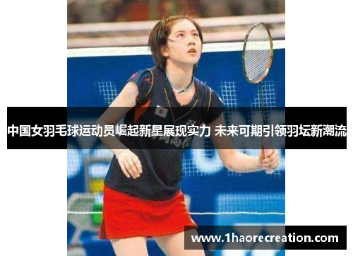 中国女羽毛球运动员崛起新星展现实力 未来可期引领羽坛新潮流