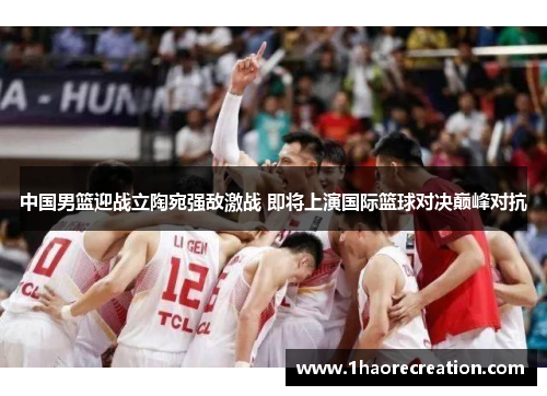 中国男篮迎战立陶宛强敌激战 即将上演国际篮球对决巅峰对抗