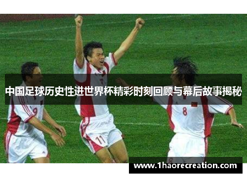 中国足球历史性进世界杯精彩时刻回顾与幕后故事揭秘