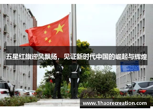 五星红旗迎风飘扬，见证新时代中国的崛起与辉煌