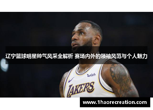 辽宁篮球明星帅气风采全解析 赛场内外的领袖风范与个人魅力