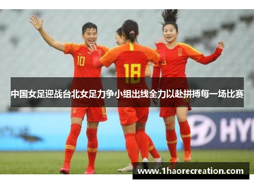 中国女足迎战台北女足力争小组出线全力以赴拼搏每一场比赛